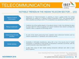 2020NOVEMBER 2016 For updated information, please visit www.ibef.org
TELECOMMUNICATION
NOTABLE TRENDS IN THE INDIAN TELECOM SECTOR … (2/2)
Telecom Finance
Commission
• Department of Telecommunication is planning to issue a global tender for inviting
applications for setting up a Telecom Finance Corporation (TFC). The government has
fixed a deadline according to which TFC is expected to be operational by March 31, 2017
Rising investments
• Vodafone one of the leading players in the telecom sector in India, has disclosed its plans
to invest USD1310 million to upgrade and expand Vodafone India network coverage and
USD655 million to upgrade its technology centre
Outsourcing non-core
activities
• As part of the recent outsourcing trend, operators have outsourced functions such as
network maintenance, IT operations, and customer service
Mobile banking
• Availability of affordable smartphones, along with a rise in the security level of mobile
transactions, is expected to boost growth of transactions conducted via phones, with the
overall transaction value being tripled in 2014
• In May 2016, about 37 lakh mobile banking transaction attempts were able to reach
NPCI’s platform
Source: ’Searching for New Frontiers of growth: Indian Banks’- PwC, TechSci Research,
Reserve Bank of India
Note: NPCI - National Payment Corporation of India
 