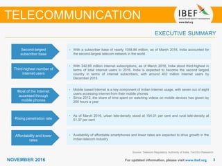 33NOVEMBER 2016 For updated information, please visit www.ibef.org
EXECUTIVE SUMMARY
Second-largest
subscriber base
• With a subscriber base of nearly 1058.86 million, as of March 2016, India accounted for
the second-largest telecom network in the world
Third-highest number of
internet users
• With 342.65 million internet subscriptions, as of March 2016, India stood third-highest in
terms of total internet users in 2016. India is expected to become the second largest
country in terms of internet subscribers, with around 402 million internet users by
December 2015
Most of the Internet
accessed through
mobile phones
• Mobile based Internet is a key component of Indian Internet usage, with seven out of eight
users accessing internet from their mobile phones
• Since 2012, the share of time spent on watching videos on mobile devices has grown by
200 hours a year
Rising penetration rate
• As of March 2016, urban tele-density stood at 154.01 per cent and rural tele-density at
51.37 per cent
Source: Telecom Regulatory Authority of India, TechSci Research
TELECOMMUNICATION
Affordability and lower
rates
• Availability of affordable smartphones and lower rates are expected to drive growth in the
Indian telecom industry
 