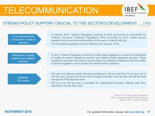 3131NOVEMBER 2016 For updated information, please visit www.ibef.org
STRONG POLICY SUPPORT CRUCIAL TO THE SECTOR’S DEVELOPMENT … (1/3)
To compensate the
consumers in case of
call drop
• In October 2015, Telecom Regulatory Authority of India announced an amendment for
Telecom Consumer Protection Regulations 2012 according to which mobile service
operators have to provide compensation to the users in case of call drop.
• The formulated regulation would be effective from January, 2016.
Standards of quality
wireline and wireless
services
• In 2015, Telecom Regulatory Authority of India made regulations to amend the Standards
of quality of wireline (telephone service) and cellular mobile telephone services. These
regulations has been laid down to ensure better and effective compliance with the quality
of service regulations and to protect the interest of the customers
Relaxed
FDI norms
• FDI cap in the telecom sector has been increased to 100 per cent from 74 per cent; out of
100 per cent, 49 per cent will be done through automatic route and the rest will be done
through the FIPB approval route
• FDI of up to 100 per cent is permitted for infrastructure providers offering dark fibre,
electronic mail and voice mail
Notes: FDI - Foreign Direct Investment,
FIPB - Foreign Investment Promotion Board
Source: TRAI, TechSci Research
TELECOMMUNICATION
 