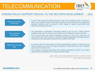 3232NOVEMBER 2016 For updated information, please visit www.ibef.org
TELECOMMUNICATION
Telecommunication
Tariff Order
• In 2015, TRAI passed the telecommunication tariff (16th amendment) order, according to
which, every service provider should offer a special roaming tariff plan to its prepaid and
post-paid customers and on payment of fixed charge for special roaming tariff plan
national roaming should be free
Set up internet
connections
• The Department of Information Technology intends to set up over 1 million internet-
enabled common service centres across India as per the National e-Governance Plan
• On 8th August 2016, the Telecom Regulatory Authority of India (Trai) made the 10th
amendment to the TCPR (Telecom Consumers Protection Regulations) permitting telecom
companies to offer data packs having maximum validity of 365 days
Reduction in license
fees
• In January 2015, the Government of India recommended reduction in license fees of
telecom operators by 6 per cent, telecom operators currently pay 8 per cent of adjusted
gross revenue as licence fee
• The issuance of several international and national long-distance licenses has created
opportunities and attracted new companies into the market
Notes: USOF - Universal Service Obligation Fund; OFC - Optical Fibre Cable,
WiMAX - Worldwide Interoperability for Microwave Access Telecommunications
Source: TRAI, TechSci Research
STRONG POLICY SUPPORT CRUCIAL TO THE SECTOR’S DEVELOPMENT … (2/3)
 