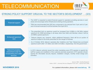 3333NOVEMBER 2016 For updated information, please visit www.ibef.org
TELECOMMUNICATION
Financial support
• The USOF is expected to extend ﬁnancial support to operators providing services in rural
areas and encourage active infrastructure sharing among operators
• TRAI has recommended that USO levy component to be reduced from 5 per cent to 3 per
cent of annual revenues for all the licenses from April 2015
Enhanced spectrum
limit
• The prescribed limit on spectrum would be increased from 6.2MHz to 2x8 MHz (paired
spectrum) for GSM technology in all areas other than Delhi and Mumbai, where it will be
2x10MHz (paired spectrum)
• Telecom players can, however, obtain additional frequency; there will be an auction of
spectrum subject to the limits prescribed for the merger of licenses
• As of October 2016, telecom operators like Vodafone and Tata Teleservices purchased
spectrum worth USD 1.51 billion and USD 0.34 billion, respectively, from the government
Telecommunication
amendment order for
broadcasting and cable
services
• In 2015, telecom authority issued this order mandating every DTH operator to specify the
tariff for supply and installation of the customer premises equipment. DTH operator should
specify the refundable security deposit, installation charges, monthly rental charge and
activation
Source: TRAI, TechSci Research
Notes: USOF - Universal Service Obligation Fund; OFC - Optical Fibre Cable
STRONG POLICY SUPPORT CRUCIAL TO THE SECTOR’S DEVELOPMENT … (3/3)
 
