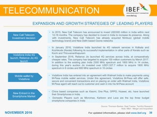 3838NOVEMBER 2016 For updated information, please visit www.ibef.org
EXPANSION AND GROWTH STRATEGIES OF LEADING PLAYERS
TELECOMMUNICATION
New Call Telecom
Investment decision
• In 2015, New Call Telecom has announced to invest USD300 million in India within next
12-18 months. The company has decided to invest in India to increase its presence. Along
with investments, New Call Telecom has already acquired Nimbuzz (global mobile
technology brand) and New Delhi based Ozone networks
Vodafone India 4G
launch, Reliance Jio 4G
launch
• In January 2016, Vodafone India launched its 4G network services in Kolkata and
Kozhikode (Kerala) following its successful implementation in other parts of Kerala such as
Kochi and Thiruvananthapuram
• In September 2016, Reliance Jio launched 4G services across India, at comparatively
cheaper rates. The company has targeted to acquire 100 million customers by March 2017.
In addition to the existing plan India 2300 MHz spectrum and 1800 MHz in 14 circles,
during this year's auction Jio invested over USD1,527.7 million to acquire 1800 MHz
spectrum in 6 circles and 800 MHz spectrum in 10 circles
Mobile wallet by
Vodafone
• Vodafone India has entered into an agreement with Walmart India to make payments using
M-Pesa mobile wallet services. Under this agreement, Vodafone M-Pesa will offer safe,
secure and convenient transactions and on placing an order with Walmart India, Vodafone
M-Pesa agent will reach out to customer and cash in into his M-Pesa account
Source: Thomson Banker, Deal Tracker, TechSci Research
Note: M&A - Merger and Acquisition
New Entrant in the
Smartphone Market
• China based companies such as Xiaomi, One Plus, OPPO, Huawei, etc. have launched
their Smartphones in India.
• Domestic Players such as Micromax, Karbonn and Lava are the top three budget
smartphone companies in India
 
