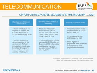 4141NOVEMBER 2016 For updated information, please visit www.ibef.org
TELECOMMUNICATION
OPPORTUNITIES ACROSS SEGMENTS IN THE INDUSTRY … (2/2)
• Telecom infrastructure was
expected to increase at a
CAGR of 20 per cent to
571,000 towers during 2008–
15
• TRAI has made several
recommendations for the
development of telecom
infrastructure, including tax
benefits and recognising
telecom infrastructure as
essential infrastructure
• The Indian Mobile Value-
Added Services (MVAS)
industry is expected to reach
USD9.5 billion by 2015 from
USD4.9 billion in 2012
• Public cloud services in India
generated USD730 million by
December 2015. Indian public
cloud services market is
expected to reach USD1.9
billion by 2019.
• Telecom equipment market
was estimated to be USD20
billion in 2015-16
• It is anticipated to reach
USD30 billion by 2020
• Under Digital India
programme, ‘every Indian has
a smartphone by 2019’
programme implemented
Development of telecom
infrastructure
Growth in MVAS and cloud
computing
Telecom equipment market
Source: Press information bureau, Government of India, TechSci Research
Notes: VAS - Value-Added Services, NTP - National Telecom Policy
 