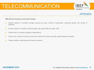 5151NOVEMBER 2016
APPENDIX
For updated information, please visit www.ibef.org
BMI telecoms business environment ratings
Industry rewards: it considers average revenue per users, number of subscribers, subscriber growth, and number of
operators
Country rewards: it considers urban/rural split, age range, GDP per capita, USD
Industry risks: it considers regulatory independence
Country risk: it rates the country on short-term external risk, policy continuity, legal framework corruption
Telecom ratings: overall rating of the above indicators
TELECOMMUNICATION
 
