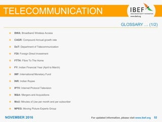 5252NOVEMBER 2016
GLOSSARY … (1/2)
BWA: Broadband Wireless Access
CAGR: Compound Annual growth rate
DoT: Department of Telecommunication
FDI: Foreign Direct Investment
FTTH: Fibre To The Home
FY: Indian Financial Year (April to March)
IMF: International Monetary Fund
INR: Indian Rupee
IPTV: Internet Protocol Television
M&A: Mergers and Acquisitions
MoU: Minutes of Use per month and per subscriber
MPEG: Moving Picture Experts Group
For updated information, please visit www.ibef.org
TELECOMMUNICATION
 