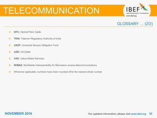 5353NOVEMBER 2016 For updated information, please visit www.ibef.org
OFC: Optical Fibre Cable
TRAI: Telecom Regulatory Authority of India
USOF: Universal Service Obligation Fund
USD: US Dollar
VAS: Value-Added Services
WiMAX: Worldwide Interoperability for Microwave access telecommunications
Wherever applicable, numbers have been rounded off to the nearest whole number
TELECOMMUNICATION
GLOSSARY … (2/2)
 