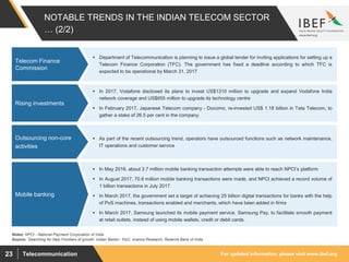 For updated information, please visit www.ibef.orgTelecommunication23
NOTABLE TRENDS IN THE INDIAN TELECOM SECTOR
… (2/2)
 Department of Telecommunication is planning to issue a global tender for inviting applications for setting up a
Telecom Finance Corporation (TFC). The government has fixed a deadline according to which TFC is
expected to be operational by March 31, 2017
Telecom Finance
Commission
Source: ’Searching for New Frontiers of growth: Indian Banks’- PwC, Aranca Research, Reserve Bank of India
 In 2017, Vodafone disclosed its plans to invest US$1310 million to upgrade and expand Vodafone India
network coverage and US$655 million to upgrade its technology centre
 In February 2017, Japanese Telecom company - Docomo, re-invested US$ 1.18 billion in Tata Telecom, to
gather a stake of 26.5 per cent in the company.
Rising investments
 As part of the recent outsourcing trend, operators have outsourced functions such as network maintenance,
IT operations and customer service
Outsourcing non-core
activities
 In May 2016, about 3.7 million mobile banking transaction attempts were able to reach NPCI’s platform
 In August 2017, 70.8 million mobile banking transactions were made, and NPCI achieved a record volume of
1 billion transactions in July 2017.
 In March 2017, the government set a target of achieving 25 billion digital transactions for banks with the help
of PoS machines, transactions enabled and merchants, which have been added in firms
 In March 2017, Samsung launched its mobile payment service, Samsung Pay, to facilitate smooth payment
at retail outlets, instead of using mobile wallets, credit or debit cards.
Mobile banking
Notes: NPCI - National Payment Corporation of India
 