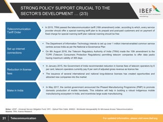 For updated information, please visit www.ibef.orgTelecommunication31
 In 2015, TRAI passed the telecommunication tariff (16th amendment) order, according to which, every service
provider should offer a special roaming tariff plan to its prepaid and post-paid customers and on payment of
fixed charge for special roaming tariff plan national roaming should be free
STRONG POLICY SUPPORT CRUCIAL TO THE
SECTOR’S DEVELOPMENT … (2/3)
Telecommunication
Tariff Order
Source: TRAI, Aranca Research
 The Department of Information Technology intends to set up over 1 million internet-enabled common service
centres across India as per the National e-Governance Plan
 On 8th August 2016, the Telecom Regulatory Authority of India (TRAI) made the 10th amendment to the
TCPR (Telecom Consumers Protection Regulations) permitting telecom companies to offer data packs
having maximum validity of 365 days
Set up internet
connections
 In January 2015, the Government of India recommended reduction in license fees of telecom operators by 6
per cent, telecom operators currently pay 8 per cent of adjusted gross revenue as licence fee
 The issuance of several international and national long-distance licenses has created opportunities and
attracted new companies into the market
Reduction in license
fees
Notes: USOF - Universal Service Obligation Fund; OFC - Optical Fibre Cable, WiMAX - Worldwide Interoperability for Microwave Access Telecommunications
 In May 2017, the central government announced the Phased Manufacturing Programme (PMP) to promote
domestic production of mobile handsets. This initiative will help in building a robust indigenous mobile
manufacturing ecosystem in India, and incentivise large scale manufacturing.
Make in India
 