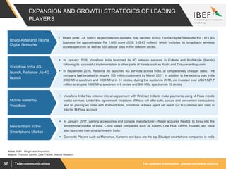 For updated information, please visit www.ibef.orgTelecommunication37
EXPANSION AND GROWTH STRATEGIES OF LEADING
PLAYERS
 Bharti Airtel Ltd, India's largest telecom operator, has decided to buy Tikona Digital Networks Pvt Ltd’s 4G
business for approximately Rs 1,600 crore (US$ 248.43 million), which includes its broadband wireless
access spectrum as well as 350 cellular sites in five telecom circles.
Bharti Airtel and Tikona
Digital Networks
Source: Thomson Banker, Deal Tracker, Aranca Research
 In January 2016, Vodafone India launched its 4G network services in Kolkata and Kozhikode (Kerala)
following its successful implementation in other parts of Kerala such as Kochi and Thiruvananthapuram
 In September 2016, Reliance Jio launched 4G services across India, at comparatively cheaper rates. The
company had targeted to acquire 100 million customers by March 2017. In addition to the existing plan India
2300 MHz spectrum and 1800 MHz in 14 circles, during the auction in 2016, Jio invested over US$1,527.7
million to acquire 1800 MHz spectrum in 6 circles and 800 MHz spectrum in 10 circles
Vodafone India 4G
launch, Reliance Jio 4G
launch
 Vodafone India has entered into an agreement with Walmart India to make payments using M-Pesa mobile
wallet services. Under this agreement, Vodafone M-Pesa will offer safe, secure and convenient transactions
and on placing an order with Walmart India, Vodafone M-Pesa agent will reach out to customer and cash in
into his M-Pesa account
Mobile wallet by
Vodafone
Notes: M&A - Merger and Acquisition
 In January 2017, gaming accessories and console manufacturer - Razer acquired Nextbit, to foray into the
smartphone market of India. China based companies such as Xiaomi, One Plus, OPPO, Huawei, etc. have
also launched their smartphones in India.
 Domestic Players such as Micromax, Karbonn and Lava are the top 3 budget smartphone companies in India
New Entrant in the
Smartphone Market
 