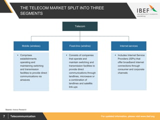For updated information, please visit www.ibef.orgTelecommunication7
THE TELECOM MARKET SPLIT INTO THREE
SEGMENTS
Source: Aranca Research
Telecom
Mobile (wireless) Fixed-line (wireline)
 Comprises
establishments
operating and
maintaining switching
and transmission
facilities to provide direct
communications via
airwaves
Internet services
 Consists of companies
that operate and
maintain switching and
transmission facilities to
provide direct
communications through
landlines, microwave or
a combination of
landlines and satellite
link-ups
 Includes Internet Service
Providers (ISPs) that
offer broadband internet
connections through
consumer and corporate
channels
 