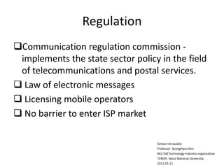 Regulation
Communication regulation commission -
implements the state sector policy in the field
of telecommunications and postal services.
 Law of electronic messages
 Licensing mobile operators
 No barrier to enter ISP market
Simeon Arnaudov
Professor SeungHyun Kim
463.541Technology Industry organization
TEMEP, Seoul National University
2012.05.12
 