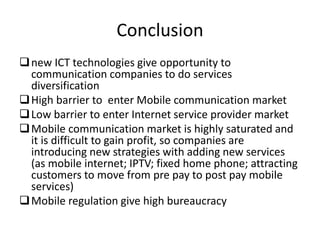 Conclusion
new ICT technologies give opportunity to
communication companies to do services
diversification
High barrier to enter Mobile communication market
Low barrier to enter Internet service provider market
Mobile communication market is highly saturated and
it is difficult to gain profit, so companies are
introducing new strategies with adding new services
(as mobile internet; IPTV; fixed home phone; attracting
customers to move from pre pay to post pay mobile
services)
Mobile regulation give high bureaucracy
 