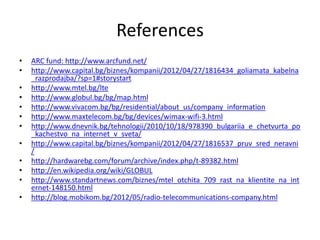 References
• ARC fund: http://www.arcfund.net/
• http://www.capital.bg/biznes/kompanii/2012/04/27/1816434_goliamata_kabelna
_razprodajba/?sp=1#storystart
• http://www.mtel.bg/lte
• http://www.globul.bg/bg/map.html
• http://www.vivacom.bg/bg/residential/about_us/company_information
• http://www.maxtelecom.bg/bg/devices/wimax-wifi-3.html
• http://www.dnevnik.bg/tehnologii/2010/10/18/978390_bulgariia_e_chetvurta_po
_kachestvo_na_internet_v_sveta/
• http://www.capital.bg/biznes/kompanii/2012/04/27/1816537_pruv_sred_neravni
/
• http://hardwarebg.com/forum/archive/index.php/t-89382.html
• http://en.wikipedia.org/wiki/GLOBUL
• http://www.standartnews.com/biznes/mtel_otchita_709_rast_na_klientite_na_int
ernet-148150.html
• http://blog.mobikom.bg/2012/05/radio-telecommunications-company.html
 