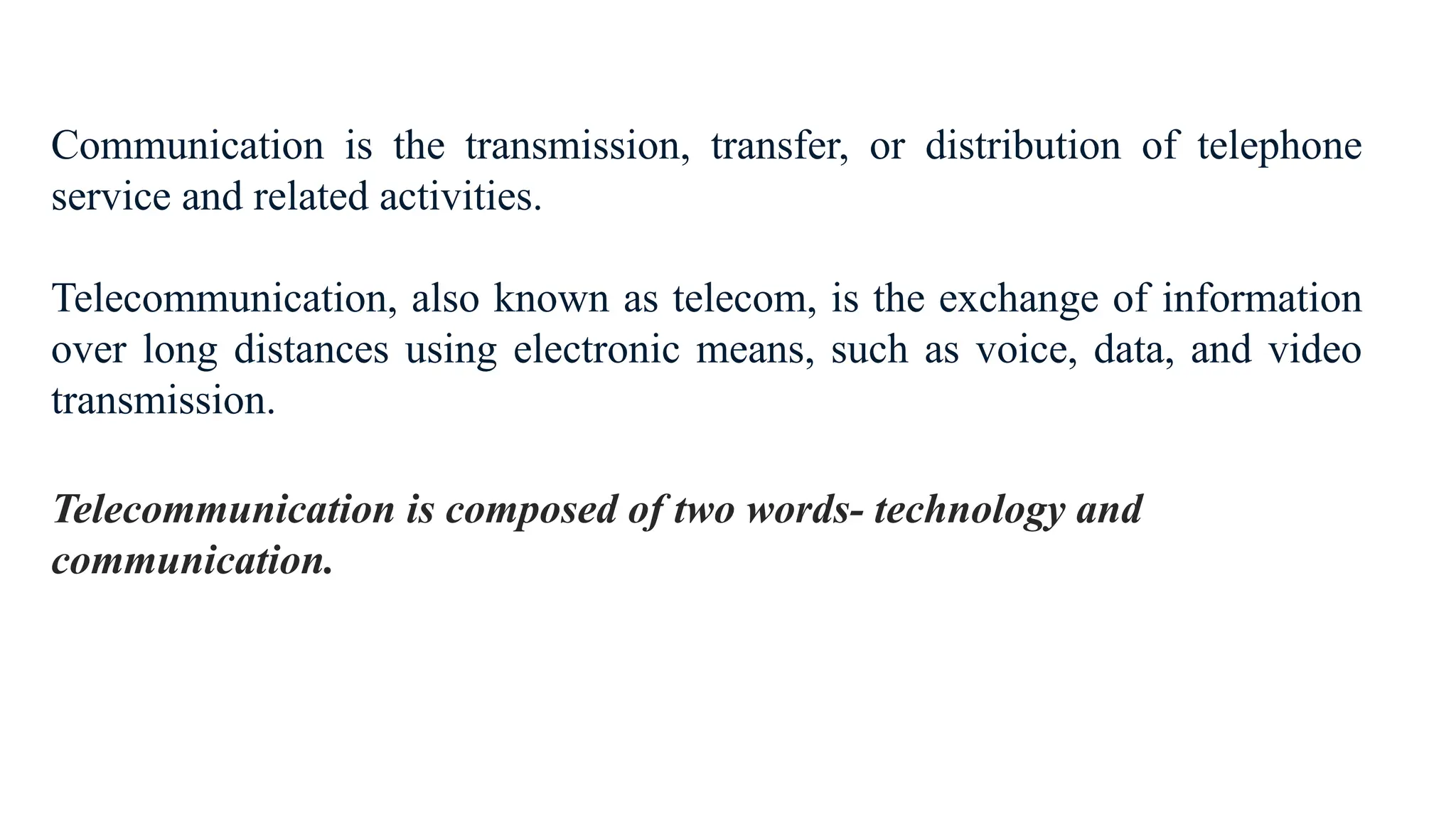 Communication is the transmission, transfer, or distribution of telephone
service and related activities.
Telecommunication, also known as telecom, is the exchange of information
over long distances using electronic means, such as voice, data, and video
transmission.
Telecommunication is composed of two words- technology and
communication.
 