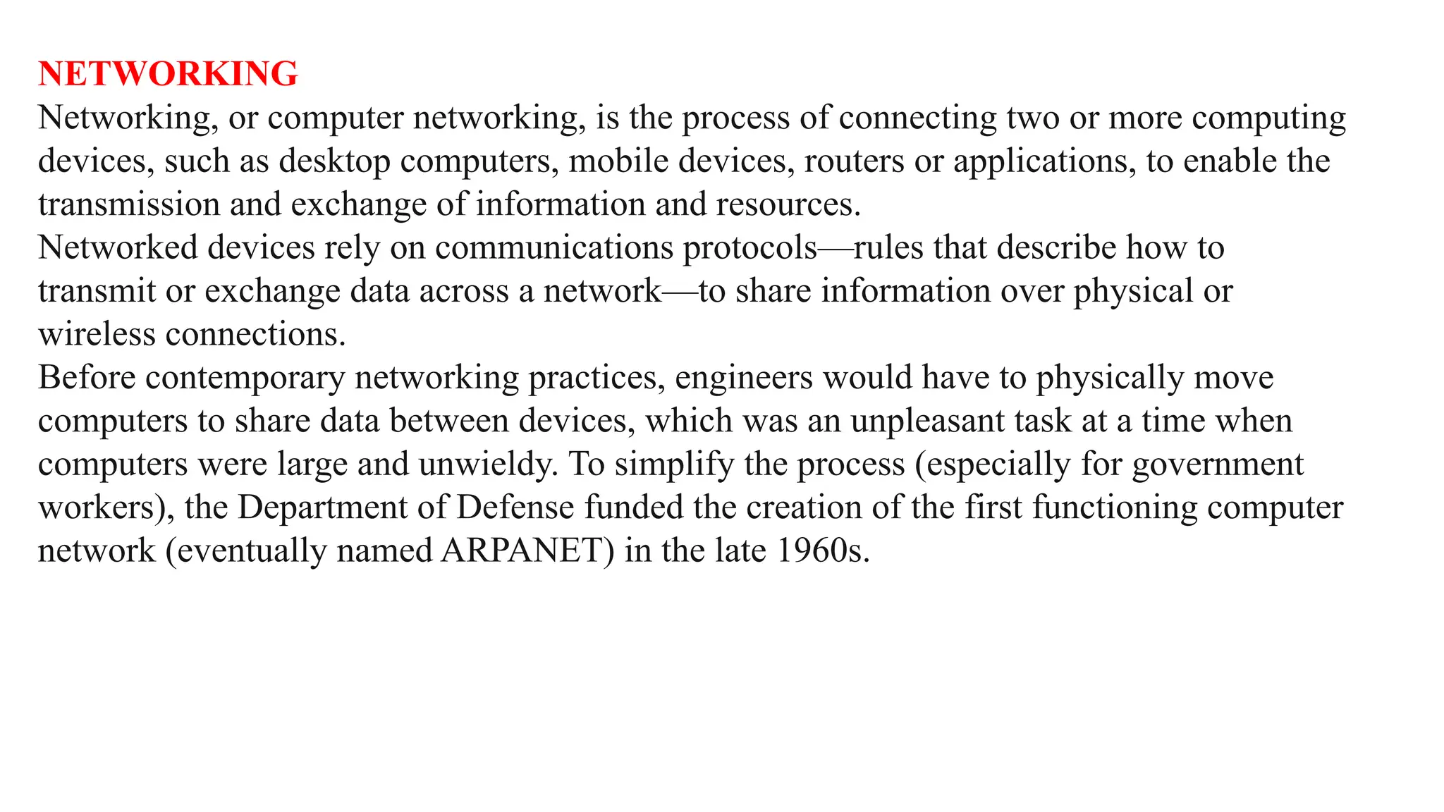NETWORKING
Networking, or computer networking, is the process of connecting two or more computing
devices, such as desktop computers, mobile devices, routers or applications, to enable the
transmission and exchange of information and resources.
Networked devices rely on communications protocols—rules that describe how to
transmit or exchange data across a network—to share information over physical or
wireless connections.
Before contemporary networking practices, engineers would have to physically move
computers to share data between devices, which was an unpleasant task at a time when
computers were large and unwieldy. To simplify the process (especially for government
workers), the Department of Defense funded the creation of the first functioning computer
network (eventually named ARPANET) in the late 1960s.
 