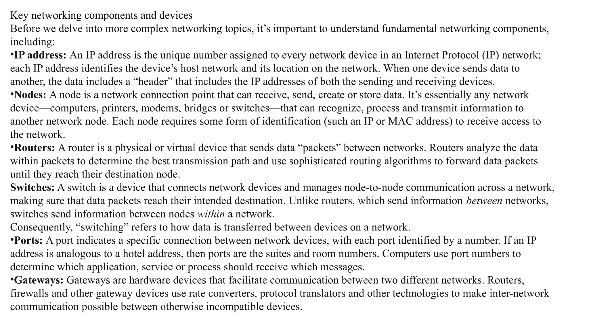 Key networking components and devices
Before we delve into more complex networking topics, it’s important to understand fundamental networking components,
including:
•IP address: An IP address is the unique number assigned to every network device in an Internet Protocol (IP) network;
each IP address identifies the device’s host network and its location on the network. When one device sends data to
another, the data includes a “header” that includes the IP addresses of both the sending and receiving devices.
•Nodes: A node is a network connection point that can receive, send, create or store data. It’s essentially any network
device—computers, printers, modems, bridges or switches—that can recognize, process and transmit information to
another network node. Each node requires some form of identification (such an IP or MAC address) to receive access to
the network.
•Routers: A router is a physical or virtual device that sends data “packets” between networks. Routers analyze the data
within packets to determine the best transmission path and use sophisticated routing algorithms to forward data packets
until they reach their destination node.
Switches: A switch is a device that connects network devices and manages node-to-node communication across a network,
making sure that data packets reach their intended destination. Unlike routers, which send information between networks,
switches send information between nodes within a network.
Consequently, “switching” refers to how data is transferred between devices on a network.
•Ports: A port indicates a specific connection between network devices, with each port identified by a number. If an IP
address is analogous to a hotel address, then ports are the suites and room numbers. Computers use port numbers to
determine which application, service or process should receive which messages.
•Gateways: Gateways are hardware devices that facilitate communication between two different networks. Routers,
firewalls and other gateway devices use rate converters, protocol translators and other technologies to make inter-network
communication possible between otherwise incompatible devices.
 