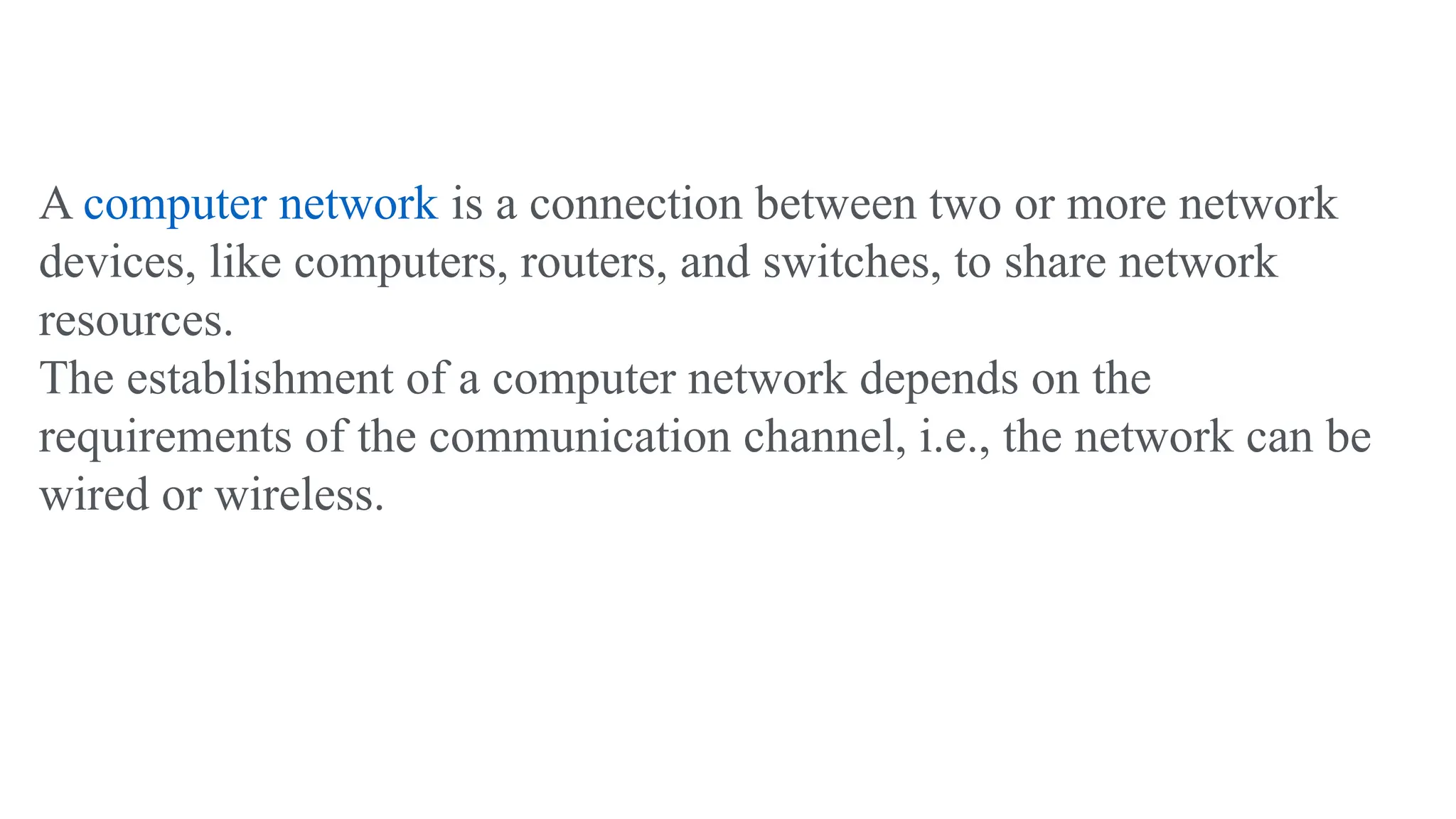 A computer network is a connection between two or more network
devices, like computers, routers, and switches, to share network
resources.
The establishment of a computer network depends on the
requirements of the communication channel, i.e., the network can be
wired or wireless.
 