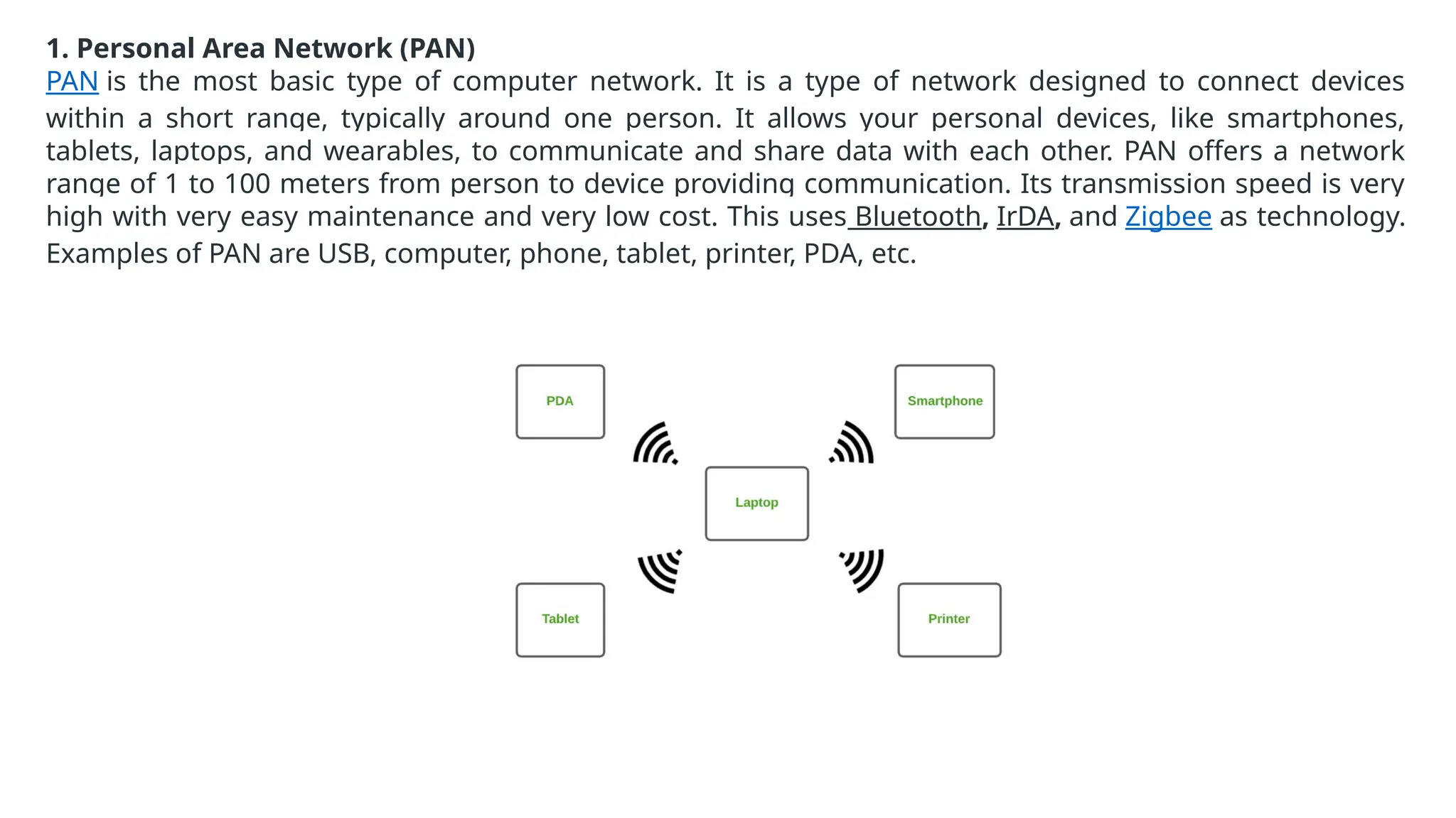 1. Personal Area Network (PAN)
PAN is the most basic type of computer network. It is a type of network designed to connect devices
within a short range, typically around one person. It allows your personal devices, like smartphones,
tablets, laptops, and wearables, to communicate and share data with each other. PAN offers a network
range of 1 to 100 meters from person to device providing communication. Its transmission speed is very
high with very easy maintenance and very low cost. This uses Bluetooth, IrDA, and Zigbee as technology.
Examples of PAN are USB, computer, phone, tablet, printer, PDA, etc.
 