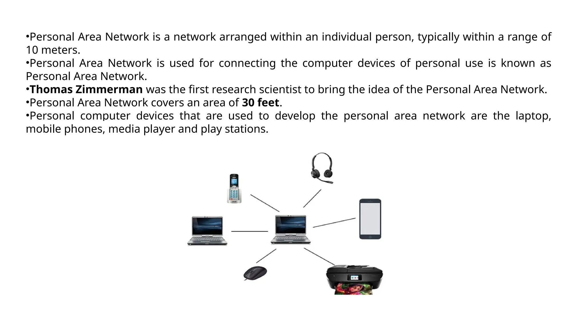 •Personal Area Network is a network arranged within an individual person, typically within a range of
10 meters.
•Personal Area Network is used for connecting the computer devices of personal use is known as
Personal Area Network.
•Thomas Zimmerman was the first research scientist to bring the idea of the Personal Area Network.
•Personal Area Network covers an area of 30 feet.
•Personal computer devices that are used to develop the personal area network are the laptop,
mobile phones, media player and play stations.
 