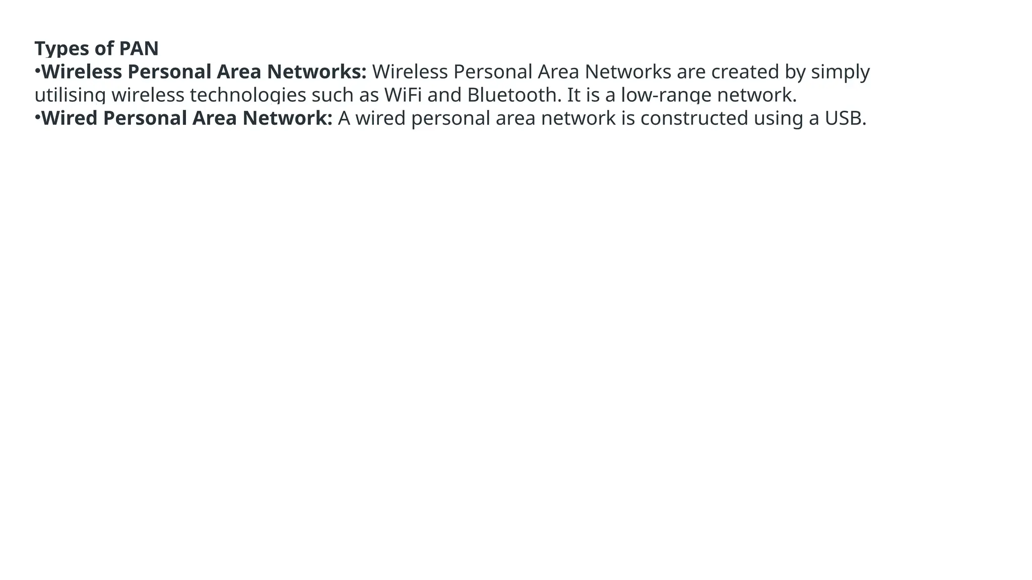 Types of PAN
•Wireless Personal Area Networks: Wireless Personal Area Networks are created by simply
utilising wireless technologies such as WiFi and Bluetooth. It is a low-range network.
•Wired Personal Area Network: A wired personal area network is constructed using a USB.
 