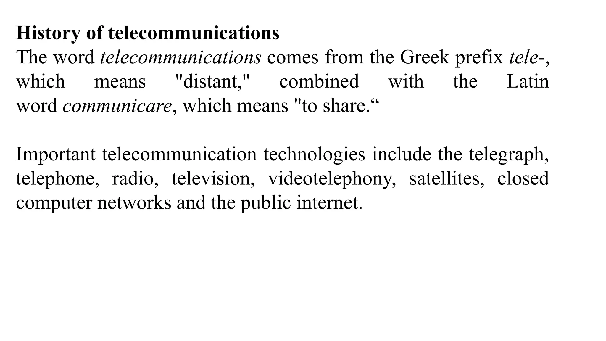 History of telecommunications
The word telecommunications comes from the Greek prefix tele-,
which means "distant," combined with the Latin
word communicare, which means "to share.“
Important telecommunication technologies include the telegraph,
telephone, radio, television, videotelephony, satellites, closed
computer networks and the public internet.
 
