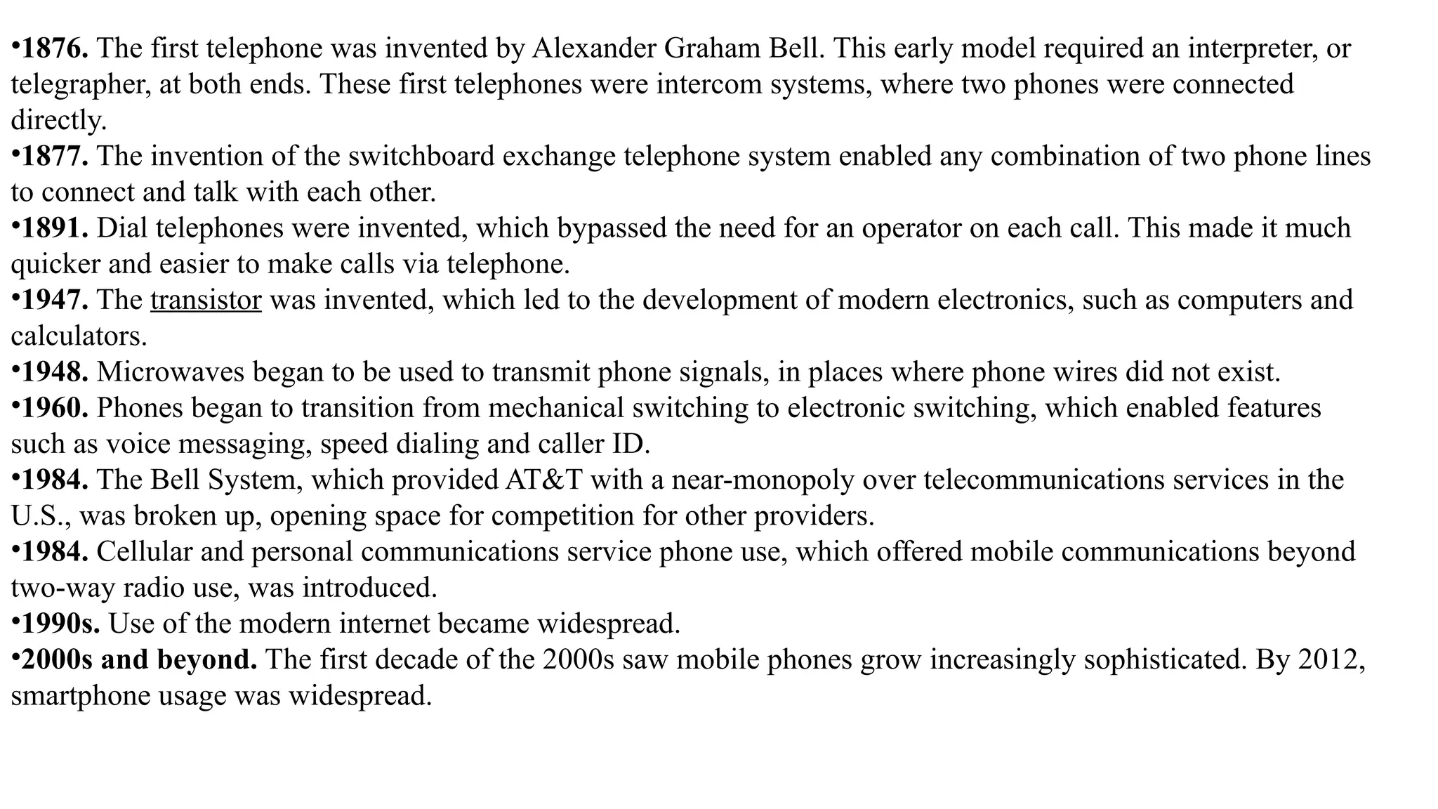 •1876. The first telephone was invented by Alexander Graham Bell. This early model required an interpreter, or
telegrapher, at both ends. These first telephones were intercom systems, where two phones were connected
directly.
•1877. The invention of the switchboard exchange telephone system enabled any combination of two phone lines
to connect and talk with each other.
•1891. Dial telephones were invented, which bypassed the need for an operator on each call. This made it much
quicker and easier to make calls via telephone.
•1947. The transistor was invented, which led to the development of modern electronics, such as computers and
calculators.
•1948. Microwaves began to be used to transmit phone signals, in places where phone wires did not exist.
•1960. Phones began to transition from mechanical switching to electronic switching, which enabled features
such as voice messaging, speed dialing and caller ID.
•1984. The Bell System, which provided AT&T with a near-monopoly over telecommunications services in the
U.S., was broken up, opening space for competition for other providers.
•1984. Cellular and personal communications service phone use, which offered mobile communications beyond
two-way radio use, was introduced.
•1990s. Use of the modern internet became widespread.
•2000s and beyond. The first decade of the 2000s saw mobile phones grow increasingly sophisticated. By 2012,
smartphone usage was widespread.
 