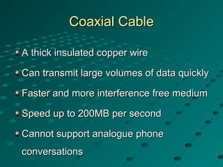 Coaxial CableCoaxial Cable
A thick insulated copper wireA thick insulated copper wire
Can transmit large volumes of data quicklyCan transmit large volumes of data quickly
Faster and more interference free mediumFaster and more interference free medium
Speed up to 200MB per secondSpeed up to 200MB per second
Cannot support analogue phoneCannot support analogue phone
conversationsconversations
 