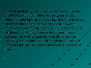 Like twisted pair, coaxial cable, or “co-ax”, is also
made from copper. However, because of extra
shielding and insulation, coax has less interference,
and therefore a higher capacity, or bandwidth,
than does twisted pair. Data can be sent over coax
at about 500 Mbps, whereas data transmission
speeds over twisted pair for long distances are
typically well below that, although in a local area
network fast speeds can be attained using twisted
pair.
 