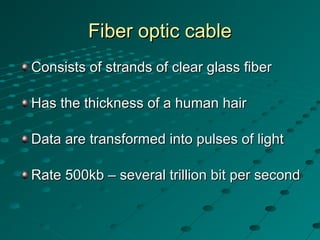 Fiber optic cableFiber optic cable
Consists of strands of clear glass fiberConsists of strands of clear glass fiber
Has the thickness of a human hairHas the thickness of a human hair
Data are transformed into pulses of lightData are transformed into pulses of light
Rate 500kb – several trillion bit per secondRate 500kb – several trillion bit per second
 