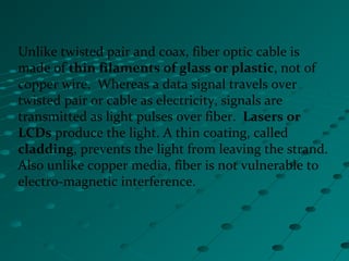 Unlike twisted pair and coax, fiber optic cable is
made of thin filaments of glass or plastic, not of
copper wire. Whereas a data signal travels over
twisted pair or cable as electricity, signals are
transmitted as light pulses over fiber. Lasers or
LCDs produce the light. A thin coating, called
cladding, prevents the light from leaving the strand.
Also unlike copper media, fiber is not vulnerable to
electro-magnetic interference.
 