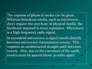 The expense of physical media can be great.
Whereas broadcast media, such as microwave,
don’t require the purchase of physical media, the
hardware required is more expensive. Microwave
is a high frequency radio signal.
In terrestrial microwave, a signal travels directly
between microwave transmission towers. This
requires an unobstructed straight path between
towers. Also, due to the curvature of the earth,
towers must be spaced about 30 miles apart.
 