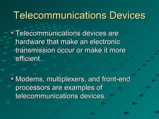 Telecommunications DevicesTelecommunications Devices
Telecommunications devices areTelecommunications devices are
hardware that make an electronichardware that make an electronic
transmission occur or make it moretransmission occur or make it more
efficient.efficient.
Modems, multiplexers, and front-endModems, multiplexers, and front-end
processors are examples ofprocessors are examples of
telecommunications devices.telecommunications devices.
 