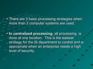 There are 3 basic processing strategies whenThere are 3 basic processing strategies when
more than 2 computer systems are used.more than 2 computer systems are used.
In centralized processingIn centralized processing, all processing is, all processing is
done at one location. This is the easiestdone at one location. This is the easiest
strategy for the IS department to control and isstrategy for the IS department to control and is
appropriate when an enterprise needs a highappropriate when an enterprise needs a high
level of security.level of security.
 
