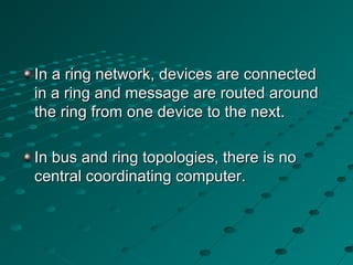 In a ring network, devices are connectedIn a ring network, devices are connected
in a ring and message are routed aroundin a ring and message are routed around
the ring from one device to the next.the ring from one device to the next.
In bus and ring topologies, there is noIn bus and ring topologies, there is no
central coordinating computer.central coordinating computer.
 
