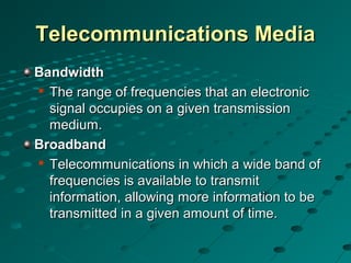 Telecommunications MediaTelecommunications Media
BandwidthBandwidth

The range of frequencies that an electronicThe range of frequencies that an electronic
signal occupies on a given transmissionsignal occupies on a given transmission
medium.medium.
BroadbandBroadband

Telecommunications in which a wide band ofTelecommunications in which a wide band of
frequencies is available to transmitfrequencies is available to transmit
information, allowing more information to beinformation, allowing more information to be
transmitted in a given amount of time.transmitted in a given amount of time.
 