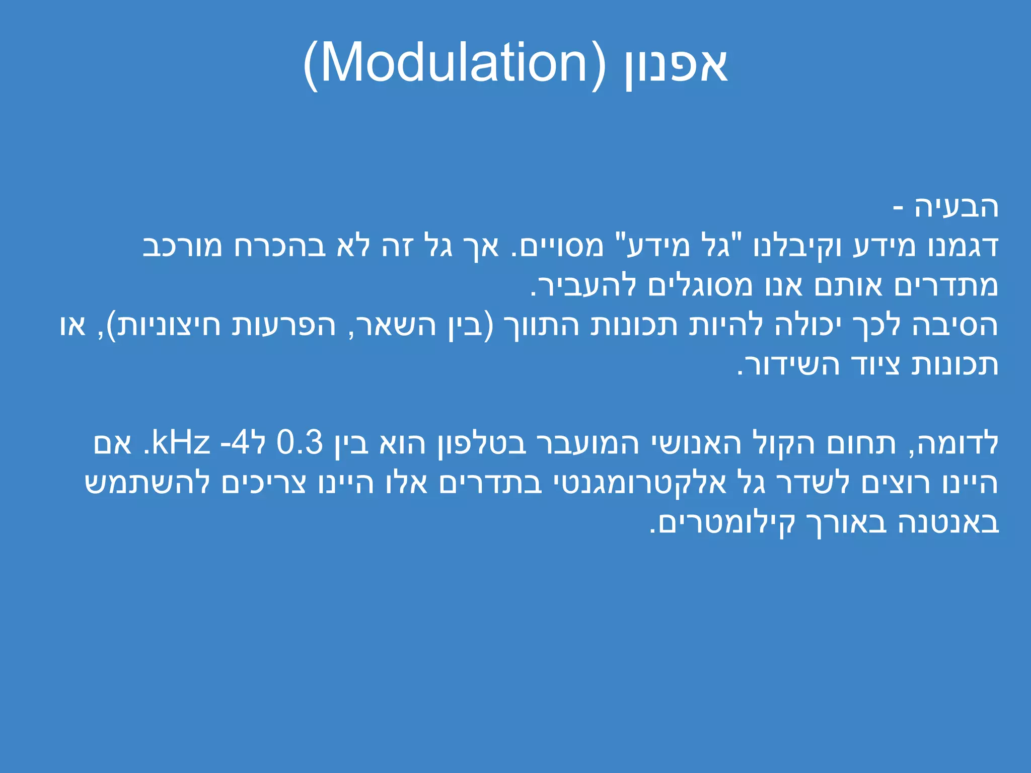 ‫אפנון )‪(Modulation‬‬

                                                           ‫הבעיה -‬
      ‫דגמנו מידע וקיבלנו "גל מידע" מסויים. אך גל זה לא בהכרח מורכב‬
                                  ‫מתדרים אותם אנו מסוגלים להעביר.‬
‫הסיבה לכך יכולה להיות תכונות התווך )בין השאר, הפרעות חיצוניות(, או‬
                                                ‫תכונות ציוד השידור.‬

 ‫לדומה, תחום הקול האנושי המועבר בטלפון הוא בין 3.0 ל4- ‪ .kHz‬אם‬
 ‫היינו רוצים לשדר גל אלקטרומגנטי בתדרים אלו היינו צריכים להשתמש‬
                                       ‫באנטנה באורך קילומטרים.‬
 