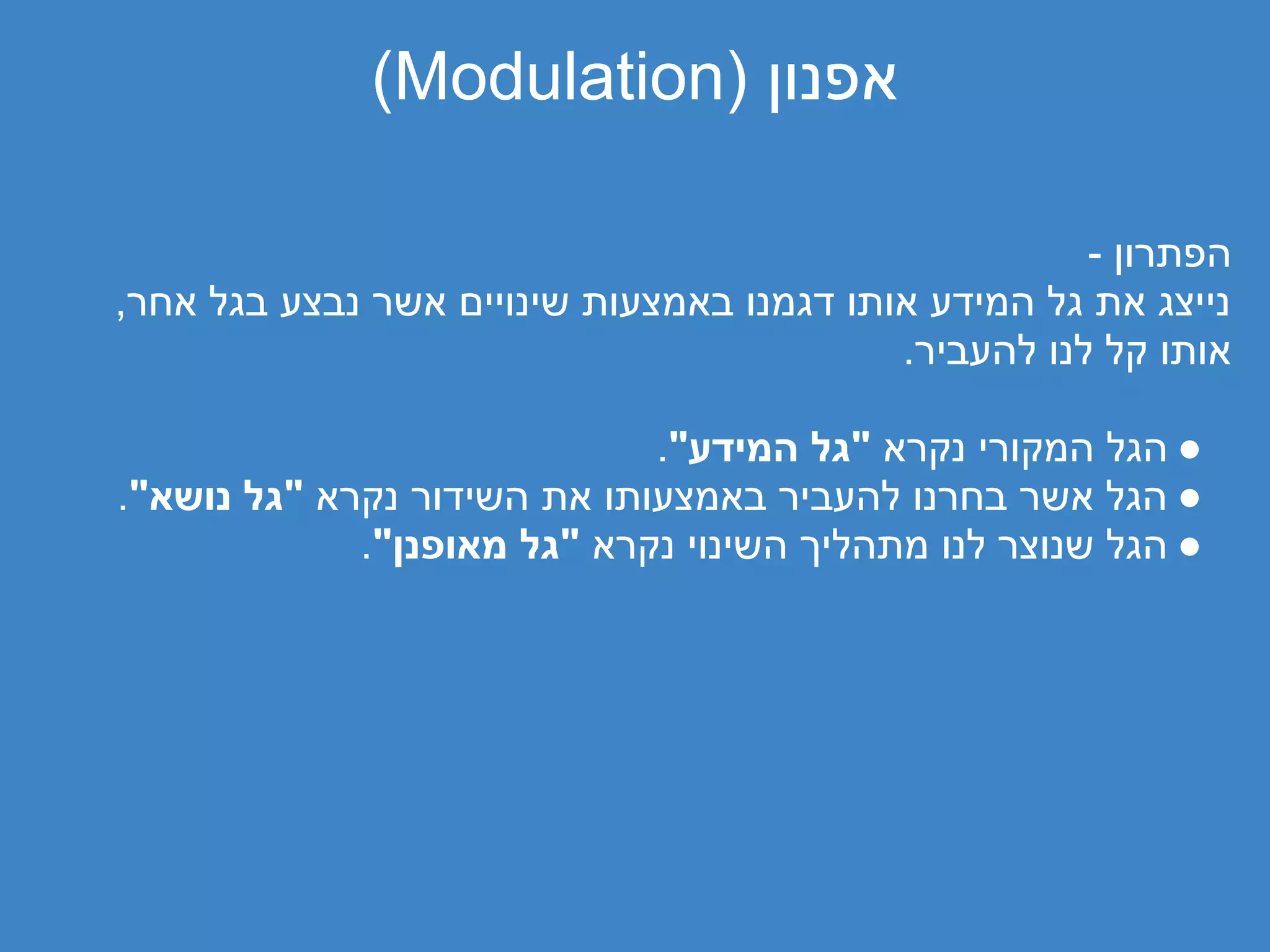 ‫אפנון )‪(Modulation‬‬

                                                      ‫הפתרון -‬
‫נייצג את גל המידע אותו דגמנו באמצעות שינויים אשר נבצע בגל אחר,‬
                                           ‫אותו קל לנו להעביר.‬

                             ‫● הגל המקורי נקרא "גל המידע".‬
‫● הגל אשר בחרנו להעביר באמצעותו את השידור נקרא "גל נושא".‬
             ‫● הגל שנוצר לנו מתהליך השינוי נקרא "גל מאופנן".‬
 