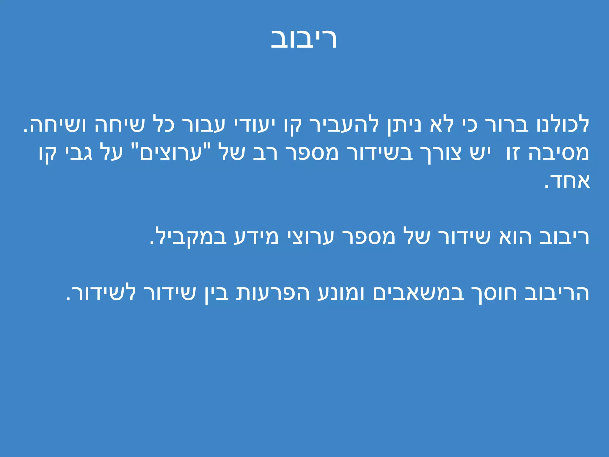 ‫ריבוב‬

‫לכולנו ברור כי לא ניתן להעביר קו יעודי עבור כל שיחה ושיחה.‬
  ‫מסיבה זו יש צורך בשידור מספר רב של "ערוצים" על גבי קו‬
                                                     ‫אחד.‬

            ‫ריבוב הוא שידור של מספר ערוצי מידע במקביל.‬

    ‫הריבוב חוסך במשאבים ומונע הפרעות בין שידור לשידור.‬
 