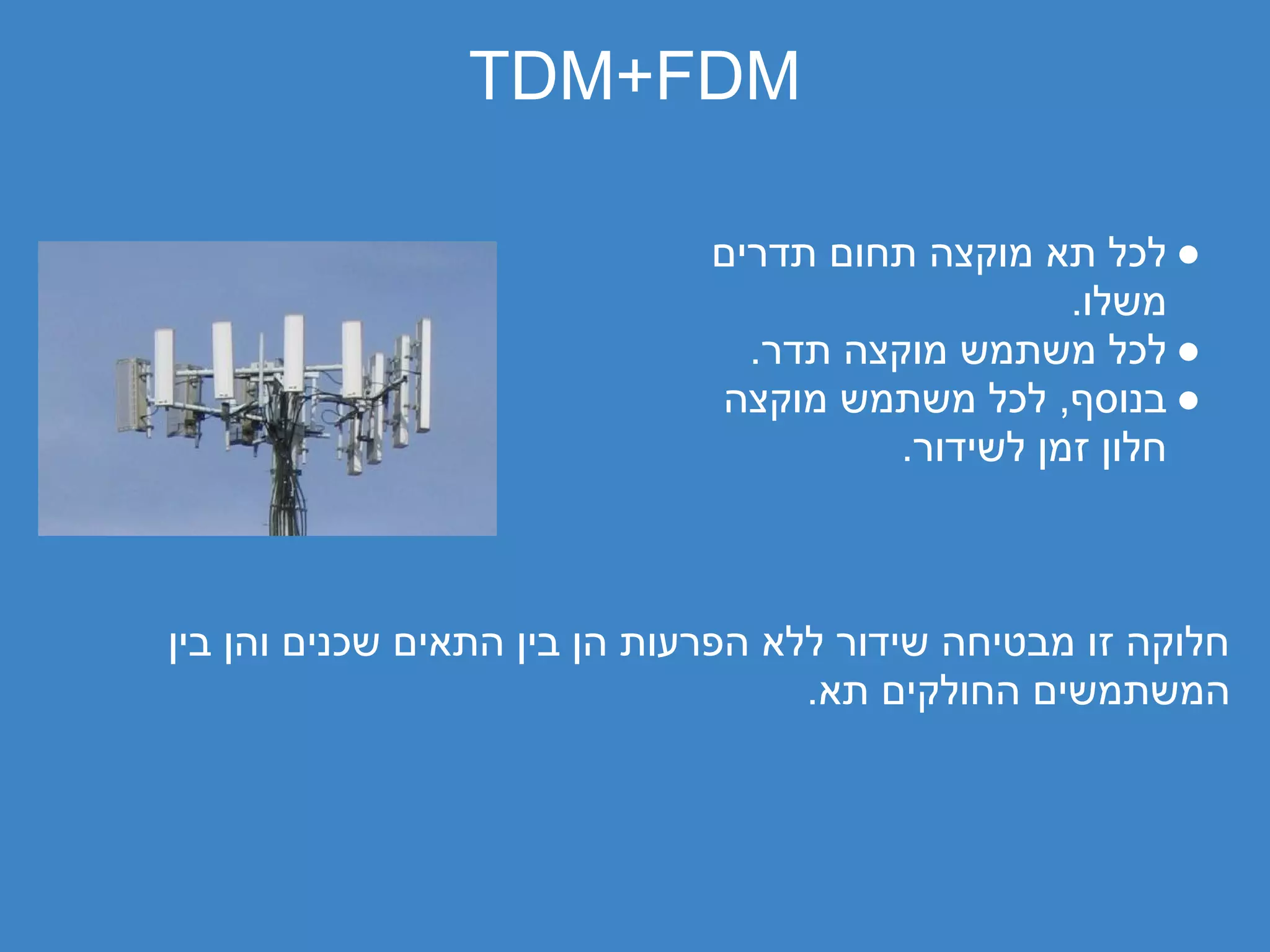‫‪TDM+FDM‬‬

                              ‫● לכל תא מוקצה תחום תדרים‬
                                                  ‫משלו.‬
                                ‫● לכל משתמש מוקצה תדר.‬
                              ‫● בנוסף, לכל משתמש מוקצה‬
                                        ‫חלון זמן לשידור.‬



‫חלוקה זו מבטיחה שידור ללא הפרעות הן בין התאים שכנים והן בין‬
                                    ‫המשתמשים החולקים תא.‬
 