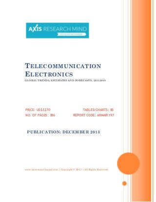 T ELECOMMUNICATION
E LECTRONICS
GLOBAL TRENDS, ESTIMATES AND FORECASTS, 2011-2018

PRICE: US$3270
NO. OF PAGES: 386

TABLES/CHARTS: 85
REPORT CODE: ARMMR197

PUBLICATION: DECEMBER 2013

www.axisresearchmind.com | Copyright © 2013 | All Rights Reserved

 