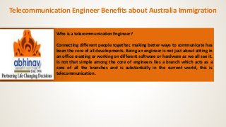 Telecommunication Engineer Benefits about Australia Immigration 
Who is a telecommunication Engineer? 
Connecting different people together, making better ways to communicate has 
been the core of all developments. Being an engineer is not just about sitting in 
an office creating or working on different software or hardware as we all see it. 
Is not that simple among the core of engineers lies a branch which acts as a 
core of all the branches and is substantially in the current world, this is 
telecommunication. 
 