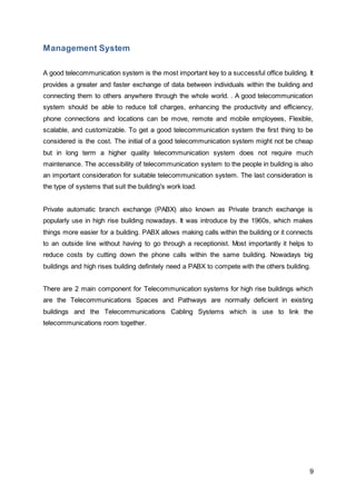 9 
Management System 
A good telecommunication system is the most important key to a successful office building. It 
provides a greater and faster exchange of data between individuals within the building and 
connecting them to others anywhere through the whole world. . A good telecommunication 
system should be able to reduce toll charges, enhancing the productivity and efficiency, 
phone connections and locations can be move, remote and mobile employees, Flexible, 
scalable, and customizable. To get a good telecommunication system the first thing to be 
considered is the cost. The initial of a good telecommunication system might not be cheap 
but in long term a higher quality telecommunication system does not require much 
maintenance. The accessibility of telecommunication system to the people in building is also 
an important consideration for suitable telecommunication system. The last consideration is 
the type of systems that suit the building's work load. 
Private automatic branch exchange (PABX) also known as Private branch exchange is 
popularly use in high rise building nowadays. It was introduce by the 1960s, which makes 
things more easier for a building. PABX allows making calls within the building or it connects 
to an outside line without having to go through a receptionist. Most importantly it helps to 
reduce costs by cutting down the phone calls within the same building. Nowadays big 
buildings and high rises building definitely need a PABX to compete with the others building. 
There are 2 main component for Telecommunication systems for high rise buildings which 
are the Telecommunications Spaces and Pathways are normally deficient in existing 
buildings and the Telecommunications Cabling Systems which is use to link the 
telecommunications room together. 
 