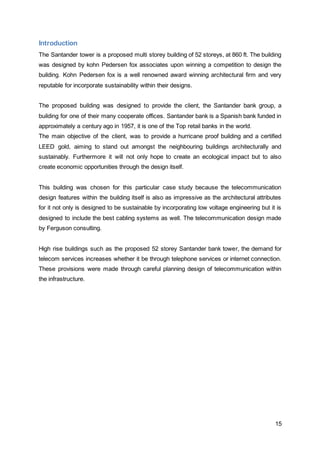 Introduction 
The Santander tower is a proposed multi storey building of 52 storeys, at 860 ft. The building 
was designed by kohn Pedersen fox associates upon winning a competition to design the 
building. Kohn Pedersen fox is a well renowned award winning architectural firm and very 
reputable for incorporate sustainability within their designs. 
The proposed building was designed to provide the client, the Santander bank group, a 
building for one of their many cooperate offices. Santander bank is a Spanish bank funded in 
approximately a century ago in 1957, it is one of the Top retail banks in the world. 
The main objective of the client, was to provide a hurricane proof building and a certified 
LEED gold, aiming to stand out amongst the neighbouring buildings architecturally and 
sustainably. Furthermore it will not only hope to create an ecological impact but to also 
create economic opportunities through the design itself. 
This building was chosen for this particular case study because the telecommunication 
design features within the building itself is also as impressive as the architectural attributes 
for it not only is designed to be sustainable by incorporating low voltage engineering but it is 
designed to include the best cabling systems as well. The telecommunication design made 
by Ferguson consulting. 
High rise buildings such as the proposed 52 storey Santander bank tower, the demand for 
telecom services increases whether it be through telephone services or internet connection. 
These provisions were made through careful planning design of telecommunication within 
the infrastructure. 
15 
 