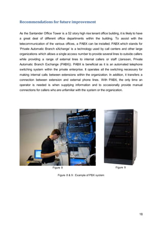 18 
Recommendations for future improvement 
As the Santander Office Tower is a 52 story high rise tenant office building, it is likely to have 
a great deal of different office departments within the building. To assist with the 
telecommunication of the various offices, a PABX can be installed. PABX which stands for 
‘Private Automatic Branch eXchange’ is a technology used by call centers and other large 
organizations which allows a single access number to provide several lines to outside callers 
while providing a range of external lines to internal callers or staff (Janssen, Private 
Automatic Branch Exchange (PABX)). PABX is beneficial as it is an automated telephone 
switching system within the private enterprise. It operates all the switching necessary for 
making internal calls between extensions within the organization. In addition, it transfers a 
connection between extension and external phone lines. With PABX, the only time an 
operator is needed is when supplying information and to occasionally provide manual 
connections for callers who are unfamiliar with the system or the organization. 
Figure 8 
Figure 9 
Figure 8 & 9 : Example of PBX system 
 