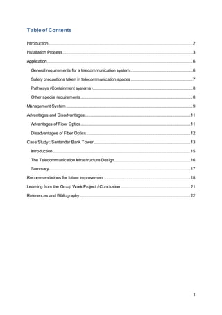 1 
Table of Contents 
Introduction ................................................................................................................................ 2 
Installation Process .................................................................................................................... 3 
Application.................................................................................................................................. 6 
General requirements for a telecommunication system: ....................................................... 6 
Safety precautions taken in telecommunication spaces ....................................................... 7 
Pathways (Containment systems) ......................................................................................... 8 
Other special requirements .................................................................................................... 8 
Management System ................................................................................................................. 9 
Advantages and Disadvantages .............................................................................................. 11 
Advantages of Fiber Optics.................................................................................................. 11 
Disadvantages of Fiber Optics............................................................................................. 12 
Case Study : Santander Bank Tower ...................................................................................... 13 
Introduction........................................................................................................................... 15 
The Telecommunication Infrastructure Design.................................................................... 16 
Summary .............................................................................................................................. 17 
Recommendations for future improvement ............................................................................. 18 
Learning from the Group Work Project / Conclusion .............................................................. 21 
References and Bibliography................................................................................................... 22 
 