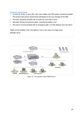 Electrical requirements 
• A minimum of two 13 amp 240 v A/C main outlets (via) UPS system should be provided. 
20 
The actual mains power requirements will depend on the size and type of the PBX 
• The room should be provided with an earth not more than 5 ohms 
• Anti-static flooring should be provided, including the battery room 
• The rooms must be provided with an emergency light, a smoke detector and a fire alarm 
PABX can be installed in the main telecom room in the case of a single owner. 
(Etisalat, 2013) 
Figure 10 : An example of how PABX fuctions 
 