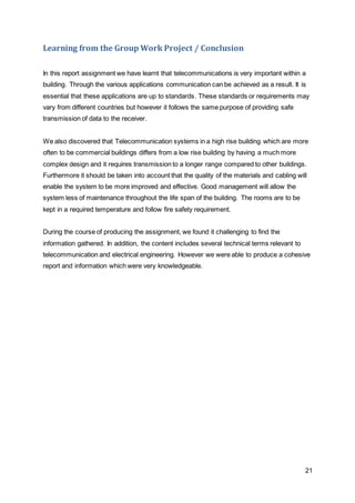 21 
Learning from the Group Work Project / Conclusion 
In this report assignment we have learnt that telecommunications is very important within a 
building. Through the various applications communication can be achieved as a result. It is 
essential that these applications are up to standards. These standards or requirements may 
vary from different countries but however it follows the same purpose of providing safe 
transmission of data to the receiver. 
We also discovered that Telecommunication systems in a high rise building which are more 
often to be commercial buildings differs from a low rise building by having a much more 
complex design and it requires transmission to a longer range compared to other buildings. 
Furthermore it should be taken into account that the quality of the materials and cabling will 
enable the system to be more improved and effective. Good management will allow the 
system less of maintenance throughout the life span of the building. The rooms are to be 
kept in a required temperature and follow fire safety requirement. 
During the course of producing the assignment, we found it challenging to find the 
information gathered. In addition, the content includes several technical terms relevant to 
telecommunication and electrical engineering. However we were able to produce a cohesive 
report and information which were very knowledgeable. 
 