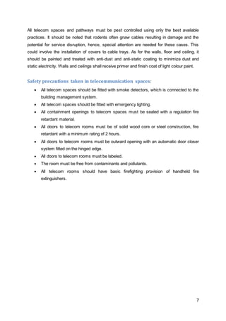 All telecom spaces and pathways must be pest controlled using only the best available 
practices. It should be noted that rodents often gnaw cables resulting in damage and the 
potential for service disruption, hence, special attention are needed for these cases. This 
could involve the installation of covers to cable trays. As for the walls, floor and ceiling, it 
should be painted and treated with anti-dust and anti-static coating to minimize dust and 
static electricity. Walls and ceilings shall receive primer and finish coat of light colour paint. 
7 
Safety precautions taken in telecommunication spaces: 
 All telecom spaces should be fitted with smoke detectors, which is connected to the 
building management system. 
 All telecom spaces should be fitted with emergency lighting. 
 All containment openings to telecom spaces must be sealed with a regulation fire 
retardant material. 
 All doors to telecom rooms must be of solid wood core or steel construction, fire 
retardant with a minimum rating of 2 hours. 
 All doors to telecom rooms must be outward opening with an automatic door closer 
system fitted on the hinged edge. 
 All doors to telecom rooms must be labeled. 
 The room must be free from contaminants and pollutants. 
 All telecom rooms should have basic firefighting provision of handheld fire 
extinguishers. 
 