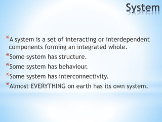 *A system is a set of interacting or interdependent
components forming an integrated whole.
*Some system has structure.
*Some system has behaviour.
*Some system has interconnectivity.
*Almost EVERYTHING on earth has its own system.
 