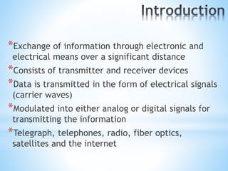 *Exchange of information through electronic and
electrical means over a significant distance
*Consists of transmitter and receiver devices
*Data is transmitted in the form of electrical signals
(carrier waves)
*Modulated into either analog or digital signals for
transmitting the information
*Telegraph, telephones, radio, fiber optics,
satellites and the internet
 